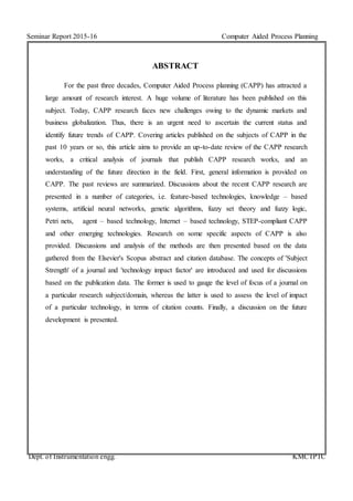 Seminar Report 2015-16 Computer Aided Process Planning
Dept. of Instrumentation engg. KMCTPTC
ABSTRACT
For the past three decades, Computer Aided Process planning (CAPP) has attracted a
large amount of research interest. A huge volume of literature has been published on this
subject. Today, CAPP research faces new challenges owing to the dynamic markets and
business globalization. Thus, there is an urgent need to ascertain the current status and
identify future trends of CAPP. Covering articles published on the subjects of CAPP in the
past 10 years or so, this article aims to provide an up-to-date review of the CAPP research
works, a critical analysis of journals that publish CAPP research works, and an
understanding of the future direction in the field. First, general information is provided on
CAPP. The past reviews are summarized. Discussions about the recent CAPP research are
presented in a number of categories, i.e. feature-based technologies, knowledge – based
systems, artificial neural networks, genetic algorithms, fuzzy set theory and fuzzy logic,
Petri nets, agent – based technology, Internet – based technology, STEP-compliant CAPP
and other emerging technologies. Research on some specific aspects of CAPP is also
provided. Discussions and analysis of the methods are then presented based on the data
gathered from the Elsevier's Scopus abstract and citation database. The concepts of 'Subject
Strength' of a journal and 'technology impact factor' are introduced and used for discussions
based on the publication data. The former is used to gauge the level of focus of a journal on
a particular research subject/domain, whereas the latter is used to assess the level of impact
of a particular technology, in terms of citation counts. Finally, a discussion on the future
development is presented.
 