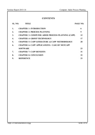 Seminar Report 2015-16 Computer Aided Process Planning
Dept. of Instrumentation engg. KMCTPTC
CONTENTS
SL. NO. TITLE PAGE NO.
1. CHAPTER 1- INTRODUCTION 6
2. CHAPTER 2- PROCESS PLANNING 9
3. CHAPTER 3- COMPUTER AIDED PROCESS PLANNING (CAPP) 12
4. CHAPTER 4- GROUP TECHNOLOGY 17
5. CHAPTER 5- CAPP LITERATURE & CAPP METHODOLOGY 20
6. CHAPTER 6- CAPP APPLICATIONS: CASE OF METCAPP
SOFTWARE 23
7. CHAPTER 7- CAPP BENEFITS 31
8. CHAPTER 8- CONCLUSION 32
9. REFERENCE 33
 