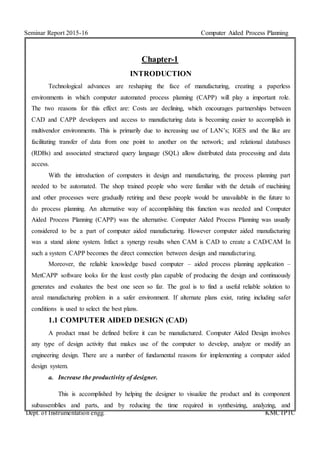Seminar Report 2015-16 Computer Aided Process Planning
Dept. of Instrumentation engg. KMCTPTC
Chapter-1
INTRODUCTION
Technological advances are reshaping the face of manufacturing, creating a paperless
environments in which computer automated process planning (CAPP) will play a important role.
The two reasons for this effect are: Costs are declining, which encourages partnerships between
CAD and CAPP developers and access to manufacturing data is becoming easier to accomplish in
multivendor environments. This is primarily due to increasing use of LAN’s; IGES and the like are
facilitating transfer of data from one point to another on the network; and relational databases
(RDBs) and associated structured query language (SQL) allow distributed data processing and data
access.
With the introduction of computers in design and manufacturing, the process planning part
needed to be automated. The shop trained people who were familiar with the details of machining
and other processes were gradually retiring and these people would be unavailable in the future to
do process planning. An alternative way of accomplishing this function was needed and Computer
Aided Process Planning (CAPP) was the alternative. Computer Aided Process Planning was usually
considered to be a part of computer aided manufacturing. However computer aided manufacturing
was a stand alone system. Infact a synergy results when CAM is CAD to create a CAD/CAM In
such a system CAPP becomes the direct connection between design and manufacturing.
Moreover, the reliable knowledge based computer – aided process planning application –
MetCAPP software looks for the least costly plan capable of producing the design and continuously
generates and evaluates the best one seen so far. The goal is to find a useful reliable solution to
areal manufacturing problem in a safer environment. If alternate plans exist, rating including safer
conditions is used to select the best plans.
1.1 COMPUTER AIDED DESIGN (CAD)
A product must be defined before it can be manufactured. Computer Aided Design involves
any type of design activity that makes use of the computer to develop, analyze or modify an
engineering design. There are a number of fundamental reasons for implementing a computer aided
design system.
a. Increase the productivity of designer.
This is accomplished by helping the designer to visualize the product and its component
subassemblies and parts, and by reducing the time required in synthesizing, analyzing, and
 