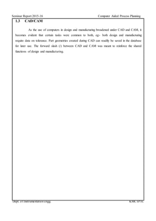 Seminar Report 2015-16 Computer Aided Process Planning
Dept. of Instrumentation engg. KMCTPTC
1.3 CAD/CAM
As the use of computers in design and manufacturing broadened under CAD and CAM, it
becomes evident that certain tasks were common to both, eg:- both design and manufacturing
require data on tolerance. Part geometries created during CAD can readily be saved in the database
for later use. The forward slash (/) between CAD and CAM was meant to reinforce the shared
functions of design and manufacturing.
 