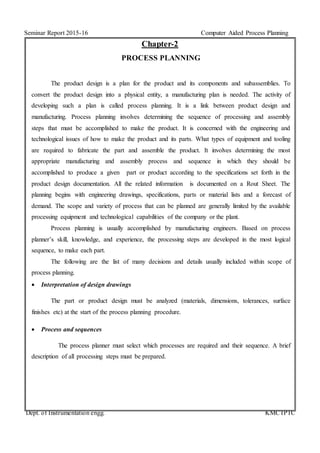Seminar Report 2015-16 Computer Aided Process Planning
Dept. of Instrumentation engg. KMCTPTC
Chapter-2
PROCESS PLANNING
The product design is a plan for the product and its components and subassemblies. To
convert the product design into a physical entity, a manufacturing plan is needed. The activity of
developing such a plan is called process planning. It is a link between product design and
manufacturing. Process planning involves determining the sequence of processing and assembly
steps that must be accomplished to make the product. It is concerned with the engineering and
technological issues of how to make the product and its parts. What types of equipment and tooling
are required to fabricate the part and assemble the product. It involves determining the most
appropriate manufacturing and assembly process and sequence in which they should be
accomplished to produce a given part or product according to the specifications set forth in the
product design documentation. All the related information is documented on a Rout Sheet. The
planning begins with engineering drawings, specifications, parts or material lists and a forecast of
demand. The scope and variety of process that can be planned are generally limited by the available
processing equipment and technological capabilities of the company or the plant.
Process planning is usually accomplished by manufacturing engineers. Based on process
planner’s skill, knowledge, and experience, the processing steps are developed in the most logical
sequence, to make each part.
The following are the list of many decisions and details usually included within scope of
process planning.
 Interpretation of design drawings
The part or product design must be analyzed (materials, dimensions, tolerances, surface
finishes etc) at the start of the process planning procedure.
 Process and sequences
The process planner must select which processes are required and their sequence. A brief
description of all processing steps must be prepared.
 