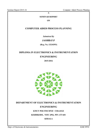 Seminar Report 2015-16 Computer Aided Process Planning
Dept. of Electronics & Instrumentation KMCTPTC
A
SEMINAR REPORT
ON
COMPUTER AIDED PROCESS PLANNING
Submitted By
JASHID.P.P
(Reg. No. 13210393)
DIPLOMA IN ELECTRONICS & INSTRUMENTATION
ENGINEERING
2015-2016
DEPARTMENT OF ELECTRONICS & INSTRUMENTATION
ENGINEERING
KMCT POLYTECHNIC COLLEGE
KOZHIKODE, NITC (PO), PIN: 673 601
KERALA
 