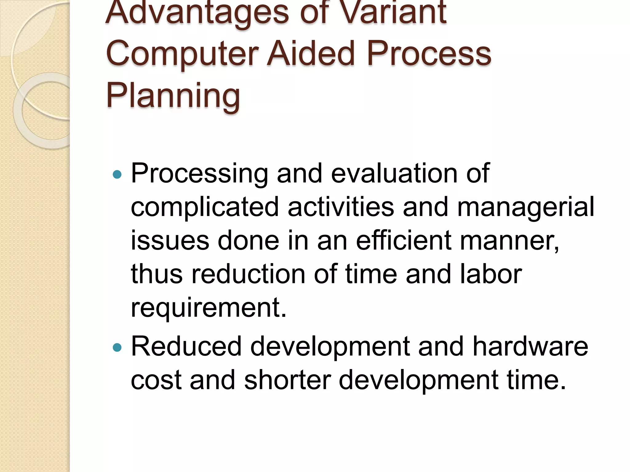 Advantages of Variant
Computer Aided Process
Planning
 Processing and evaluation of
complicated activities and managerial
issues done in an efficient manner,
thus reduction of time and labor
requirement.
 Reduced development and hardware
cost and shorter development time.
 