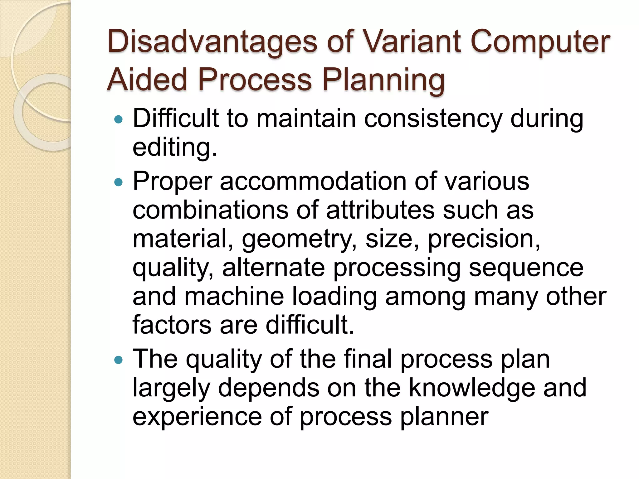 Disadvantages of Variant Computer
Aided Process Planning
 Difficult to maintain consistency during
editing.
 Proper accommodation of various
combinations of attributes such as
material, geometry, size, precision,
quality, alternate processing sequence
and machine loading among many other
factors are difficult.
 The quality of the final process plan
largely depends on the knowledge and
experience of process planner
 