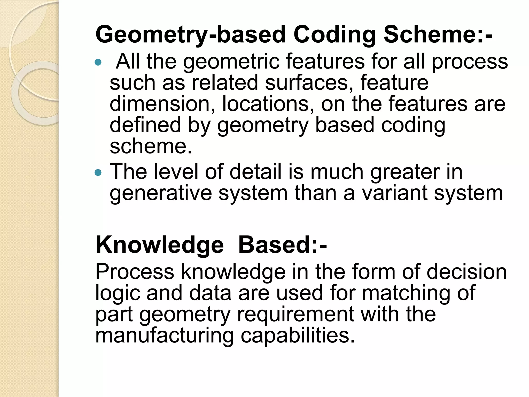 Geometry-based Coding Scheme:-
 All the geometric features for all process
such as related surfaces, feature
dimension, locations, on the features are
defined by geometry based coding
scheme.
 The level of detail is much greater in
generative system than a variant system
Knowledge Based:-
Process knowledge in the form of decision
logic and data are used for matching of
part geometry requirement with the
manufacturing capabilities.
 