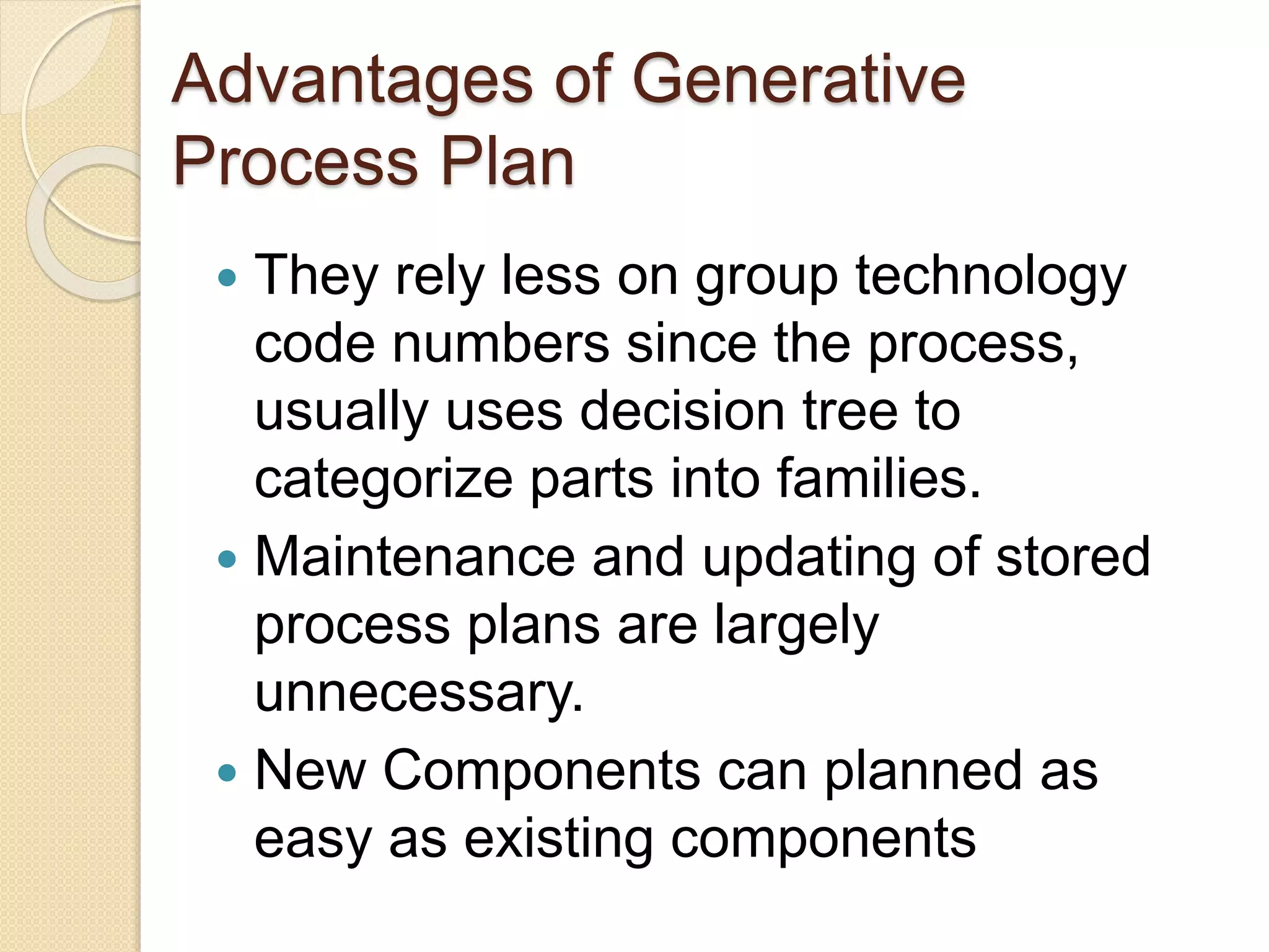 Advantages of Generative
Process Plan
 They rely less on group technology
code numbers since the process,
usually uses decision tree to
categorize parts into families.
 Maintenance and updating of stored
process plans are largely
unnecessary.
 New Components can planned as
easy as existing components
 