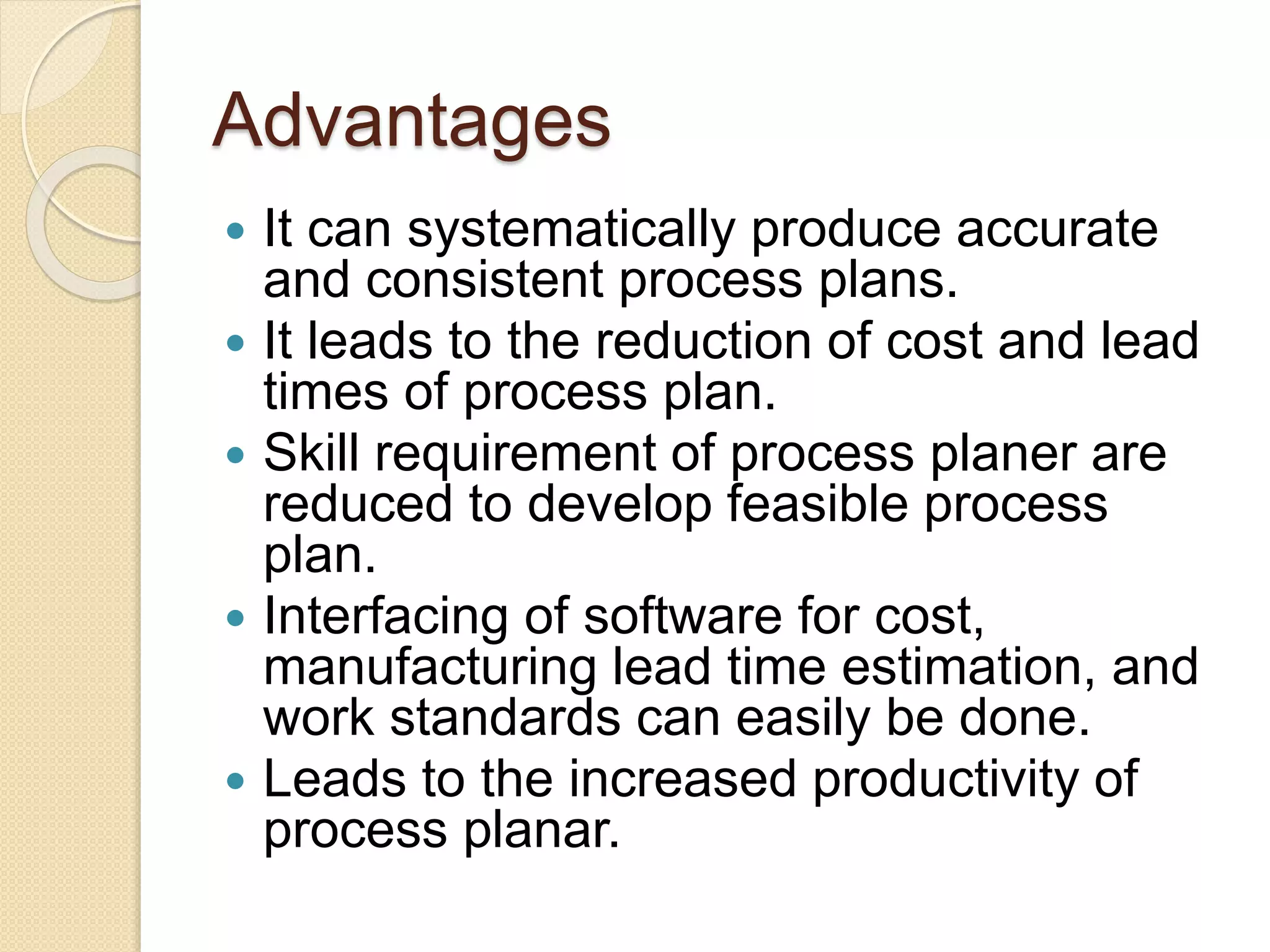 Advantages
 It can systematically produce accurate
and consistent process plans.
 It leads to the reduction of cost and lead
times of process plan.
 Skill requirement of process planer are
reduced to develop feasible process
plan.
 Interfacing of software for cost,
manufacturing lead time estimation, and
work standards can easily be done.
 Leads to the increased productivity of
process planar.
 