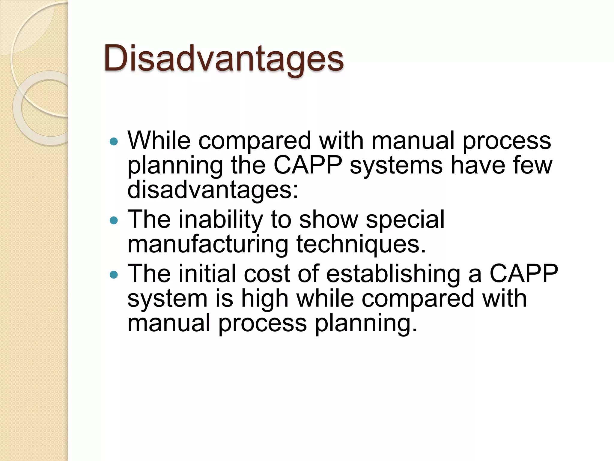 Disadvantages
 While compared with manual process
planning the CAPP systems have few
disadvantages:
 The inability to show special
manufacturing techniques.
 The initial cost of establishing a CAPP
system is high while compared with
manual process planning.
 