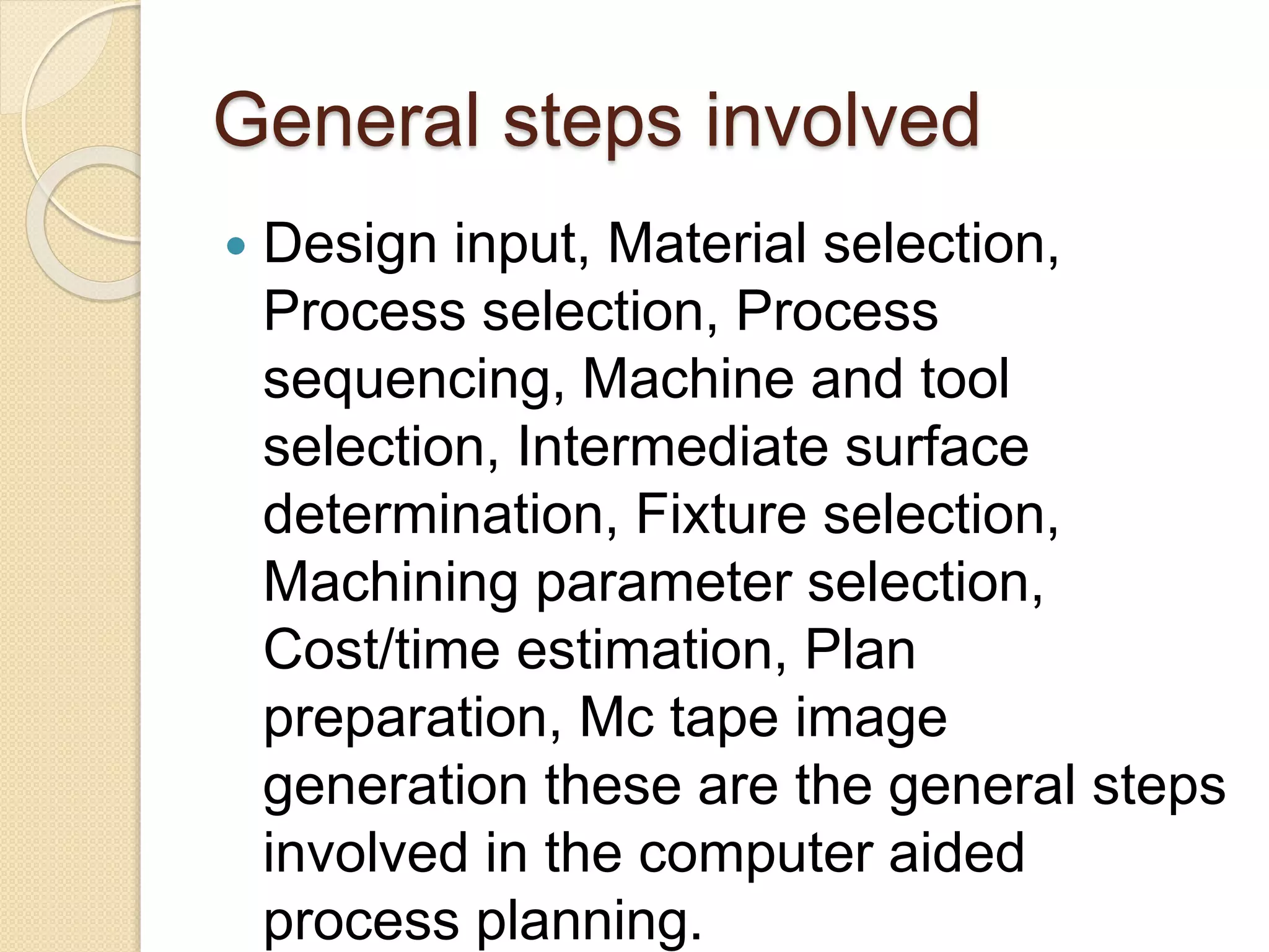 General steps involved
 Design input, Material selection,
Process selection, Process
sequencing, Machine and tool
selection, Intermediate surface
determination, Fixture selection,
Machining parameter selection,
Cost/time estimation, Plan
preparation, Mc tape image
generation these are the general steps
involved in the computer aided
process planning.
 