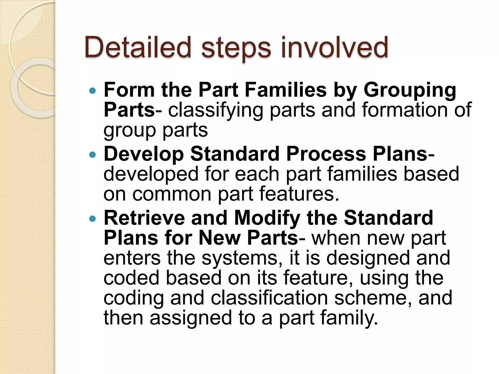 Detailed steps involved
 Form the Part Families by Grouping
Parts- classifying parts and formation of
group parts
 Develop Standard Process Plans-
developed for each part families based
on common part features.
 Retrieve and Modify the Standard
Plans for New Parts- when new part
enters the systems, it is designed and
coded based on its feature, using the
coding and classification scheme, and
then assigned to a part family.
 