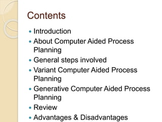 Contents
 Introduction
 About Computer Aided Process
Planning
 General steps involved
 Variant Computer Aided Process
Planning
 Generative Computer Aided Process
Planning
 Review
 Advantages & Disadvantages
 