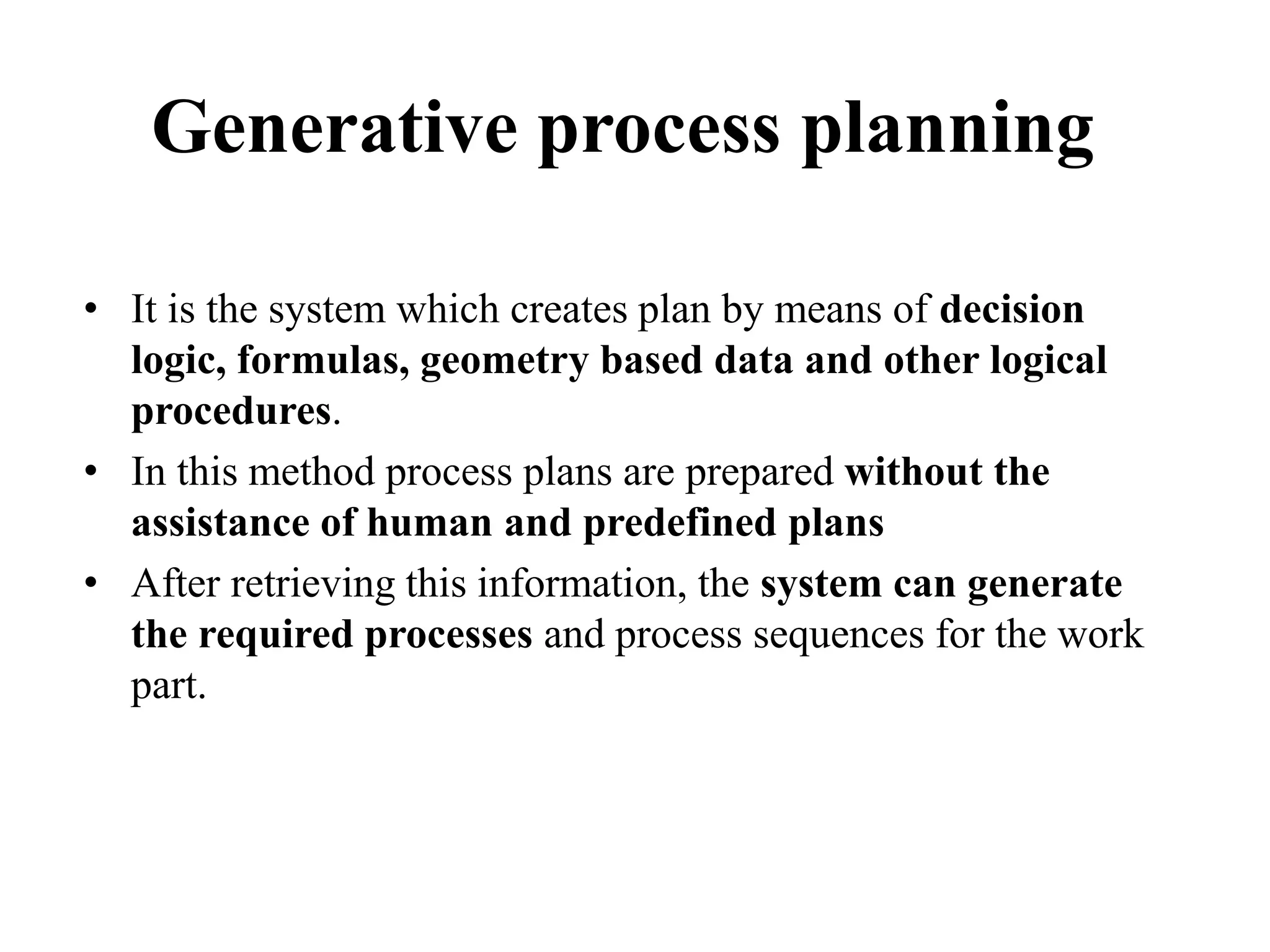 Generative process planning
• It is the system which creates plan by means of decision
logic, formulas, geometry based data and other logical
procedures.
• In this method process plans are prepared without the
assistance of human and predefined plans
• After retrieving this information, the system can generate
the required processes and process sequences for the work
part.
 