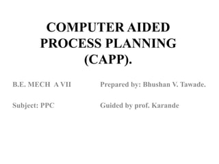 COMPUTER AIDED
PROCESS PLANNING
(CAPP).
B.E. MECH A VII Prepared by: Bhushan V. Tawade.
Subject: PPC Guided by prof. Karande
 