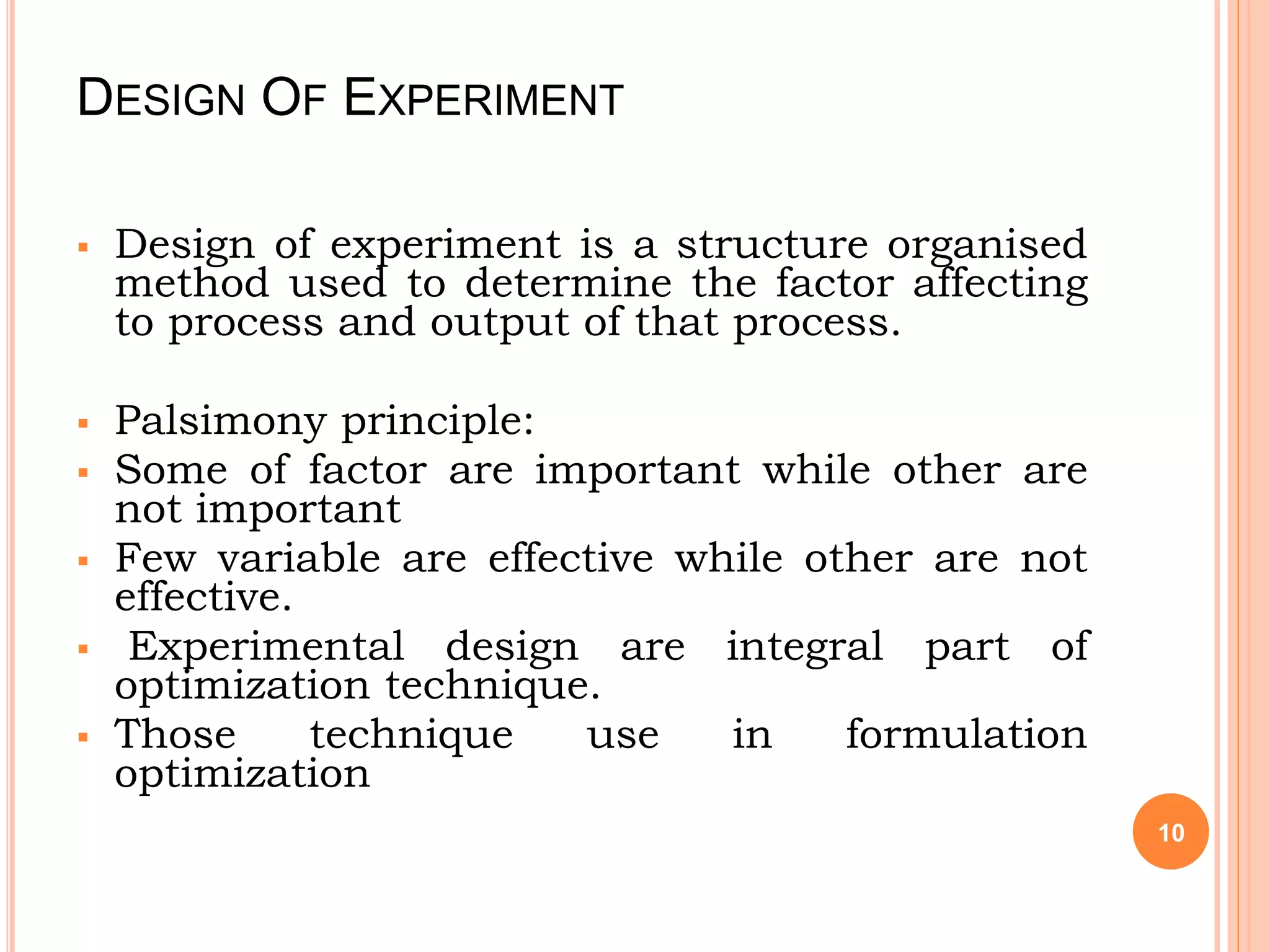 DESIGN OF EXPERIMENT
 Design of experiment is a structure organised
method used to determine the factor affecting
to process and output of that process.
 Palsimony principle:
 Some of factor are important while other are
not important
 Few variable are effective while other are not
effective.
 Experimental design are integral part of
optimization technique.
 Those technique use in formulation
optimization
10
 