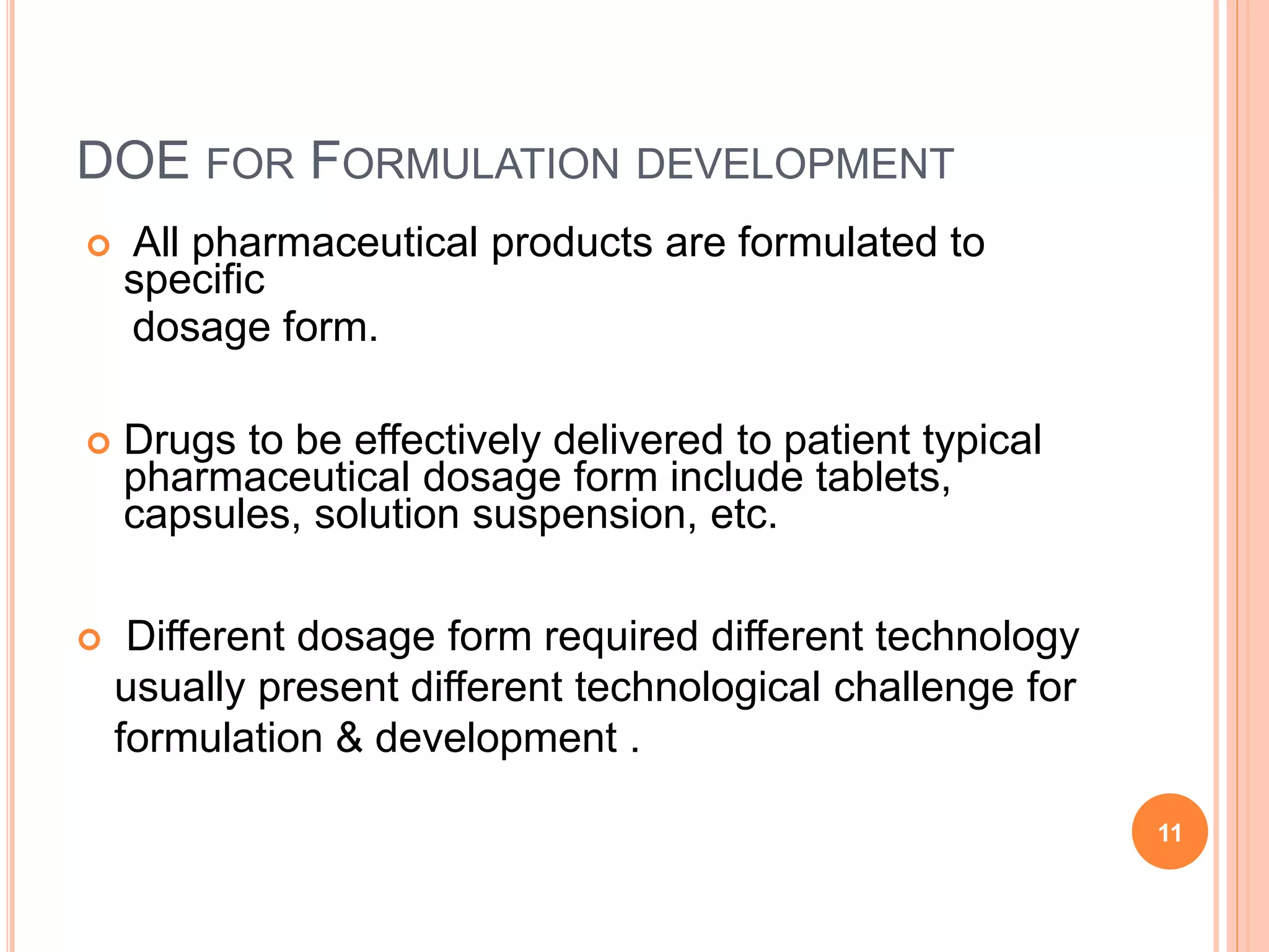 DOE FOR FORMULATION DEVELOPMENT
 All pharmaceutical products are formulated to
specific
dosage form.
 Drugs to be effectively delivered to patient typical
pharmaceutical dosage form include tablets,
capsules, solution suspension, etc.
 Different dosage form required different technology
usually present different technological challenge for
formulation & development .
11
 