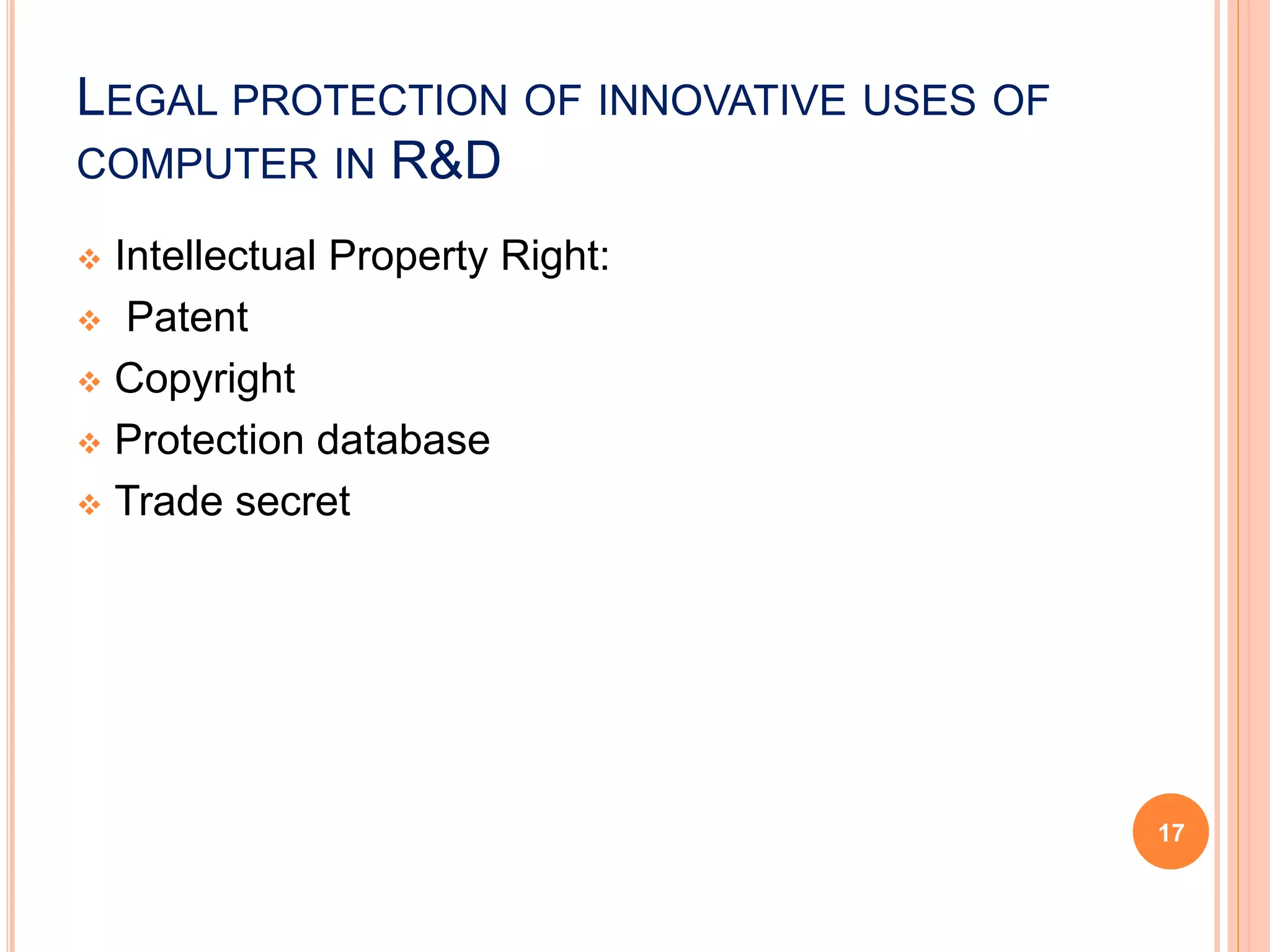 LEGAL PROTECTION OF INNOVATIVE USES OF
COMPUTER IN R&D
 Intellectual Property Right:
 Patent
 Copyright
 Protection database
 Trade secret
17
 