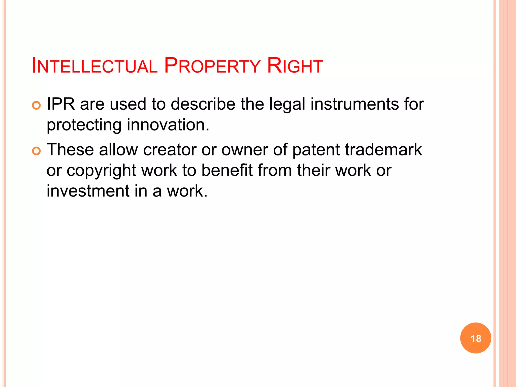 INTELLECTUAL PROPERTY RIGHT
 IPR are used to describe the legal instruments for
protecting innovation.
 These allow creator or owner of patent trademark
or copyright work to benefit from their work or
investment in a work.
18
 