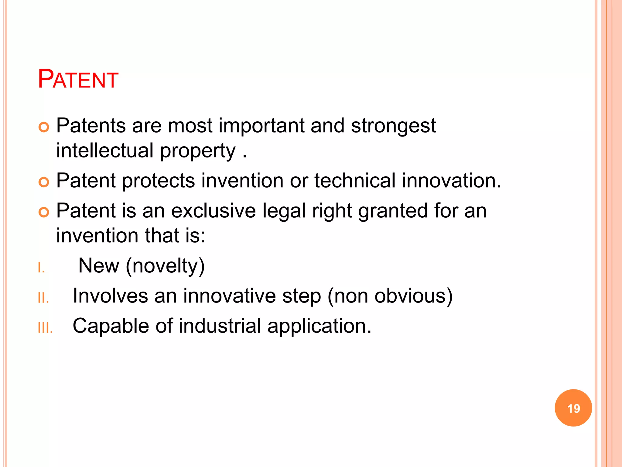 PATENT
 Patents are most important and strongest
intellectual property .
 Patent protects invention or technical innovation.
 Patent is an exclusive legal right granted for an
invention that is:
I. New (novelty)
II. Involves an innovative step (non obvious)
III. Capable of industrial application.
19
 
