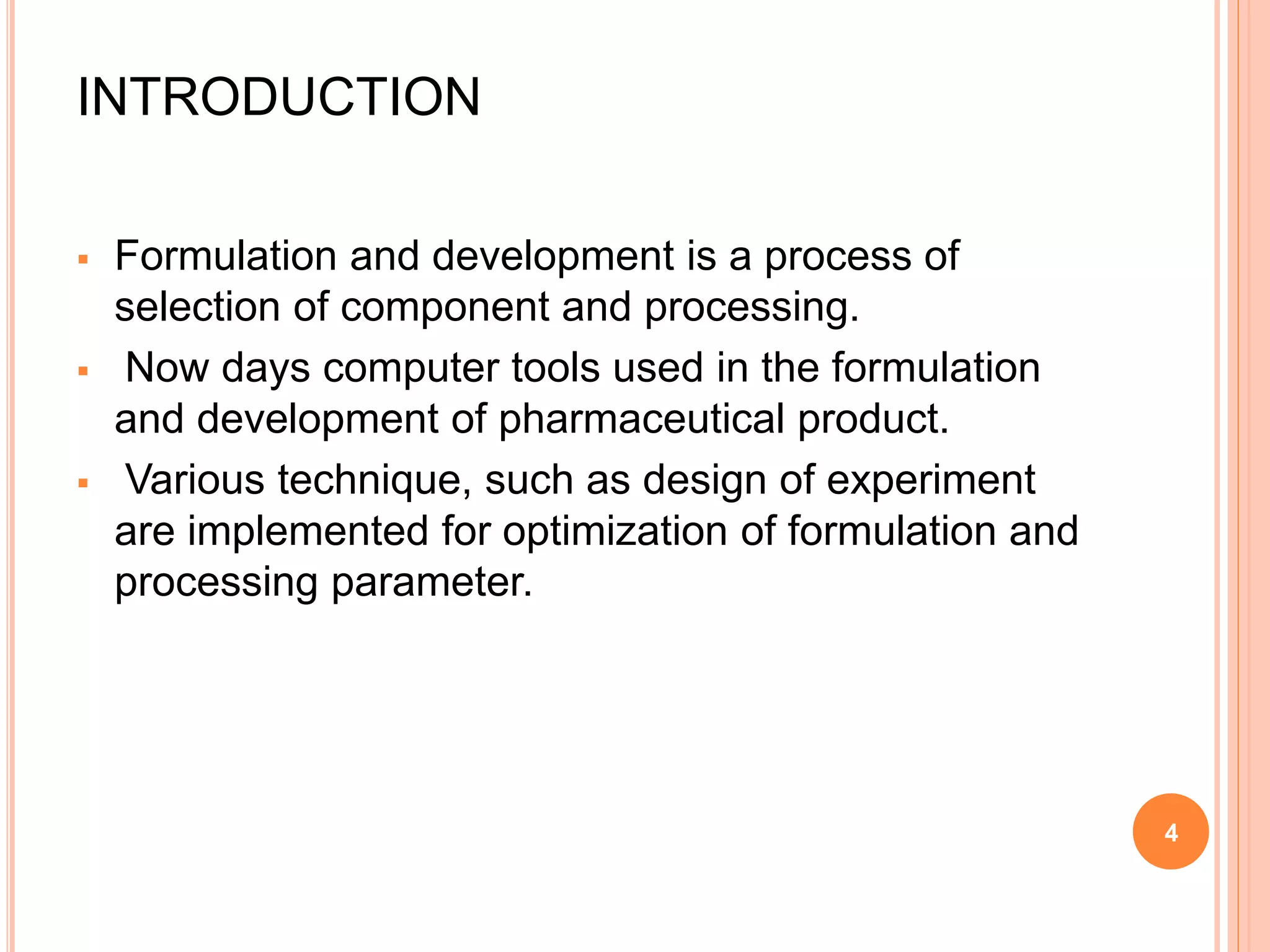 INTRODUCTION
 Formulation and development is a process of
selection of component and processing.
 Now days computer tools used in the formulation
and development of pharmaceutical product.
 Various technique, such as design of experiment
are implemented for optimization of formulation and
processing parameter.
4
 