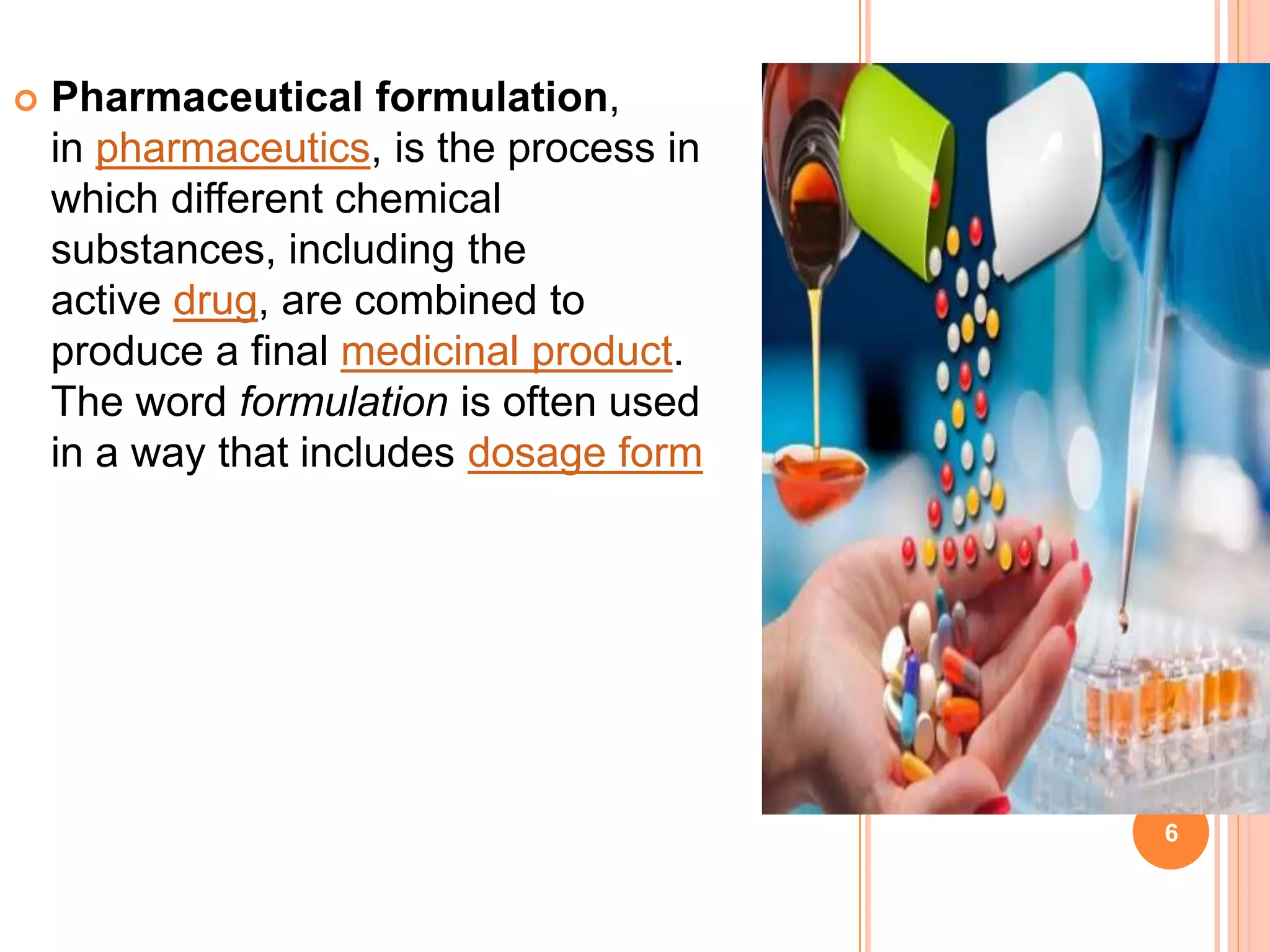  Pharmaceutical formulation,
in pharmaceutics, is the process in
which different chemical
substances, including the
active drug, are combined to
produce a final medicinal product.
The word formulation is often used
in a way that includes dosage form
6
 