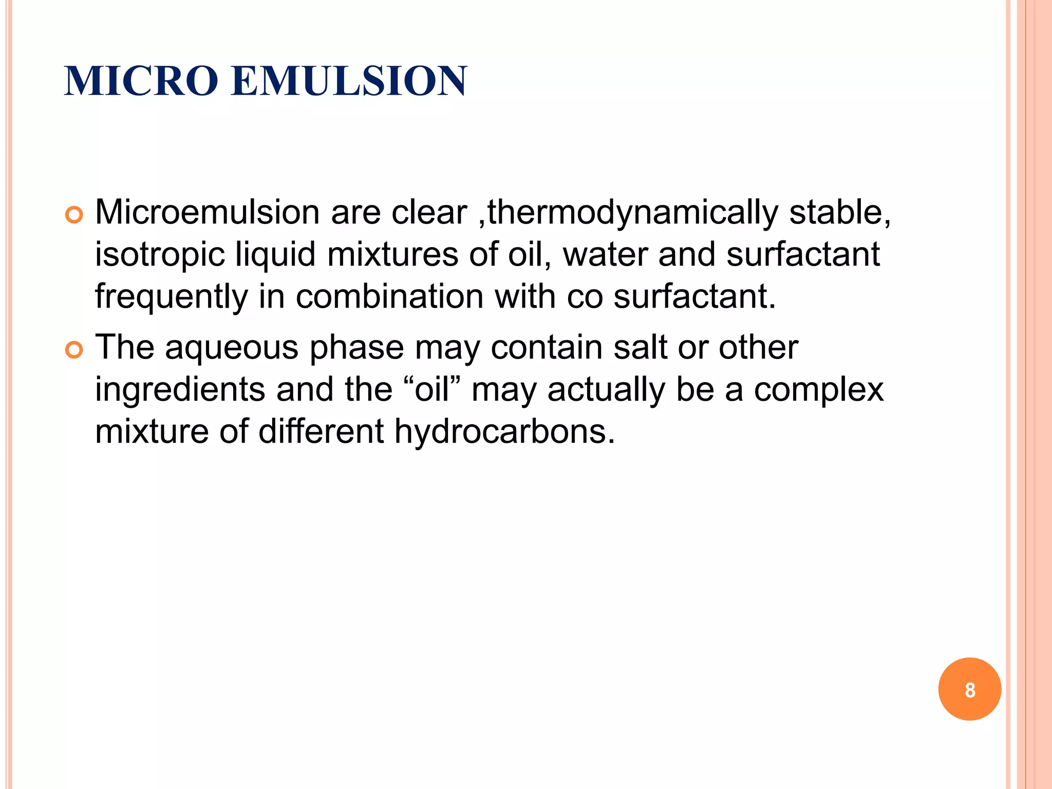 MICRO EMULSION
 Microemulsion are clear ,thermodynamically stable,
isotropic liquid mixtures of oil, water and surfactant
frequently in combination with co surfactant.
 The aqueous phase may contain salt or other
ingredients and the “oil” may actually be a complex
mixture of different hydrocarbons.
8
 