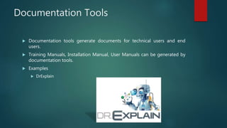 Documentation Tools
 Documentation tools generate documents for technical users and end
users.
 Training Manuals, Installation Manual, User Manuals can be generated by
documentation tools.
 Examples
 DrExplain
 