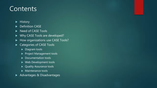 Contents
 History
 Definition CASE
 Need of CASE Tools
 Why CASE Tools are developed?
 How organizations use CASE Tools?
 Categories of CASE Tools
 Diagram tools
 Project Management tools
 Documentation tools
 Web Development tools
 Quality Assurance tools
 Maintenance tools
 Advantages & Disadvantages
 