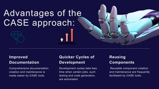 Advantages of the
CASE approach:
Comprehensive documentation
creation and maintenance is
made easier by CASE tools.
Improved
Documentation
Development cycles take less
time when certain jobs, such
testing and code generation,
are automated.
Quicker Cycles of
Development
Reusable component creation
and maintenance are frequently
facilitated by CASE tools.
Reusing
Components
 