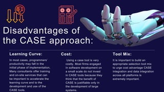 Disadvantages of
the CASE approach:
In most cases, programmers’
productivity may fall in the
initial phase of implementation,
Many consultants offer training
and on-site services that can
be important to accelerate the
learning curve and to the
development and use of the
CASE tools.
Learning Curve:
Using a case tool is very
costly. Most firms engaged
in software development on
a small scale do not invest
in CASE tools because they
think that the benefit of
CASE is justifiable only in
the development of large
systems.
Cost:
It is important to build an
appropriate selection tool mix
to urge cost advantage CASE
integration and data integration
across all platforms is
extremely important.
Tool Mix:
 