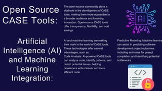 The open-source community plays a
vital role in the development of CASE
tools, making them more accessible to
a broader audience and fostering
innovation. Open-source CASE tools
offer transparency, flexibility, and cost
savings:
Open Source
CASE Tools:
Predictive Modeling: Machine learning
can assist in predicting software
development project outcomes,
including estimates for project
completion and identifying potential
bottlenecks.
AI and machine learning are making
their mark in the world of CASE tools.
These technologies offer several
advantages, such as:
Code Analysis: AI-powered CASE tools
can analyze code, identify patterns, and
detect potential issues, helping
developers write cleaner and more
efficient code.
Artificial
Intelligence (AI)
and Machine
Learning
Integration:
 