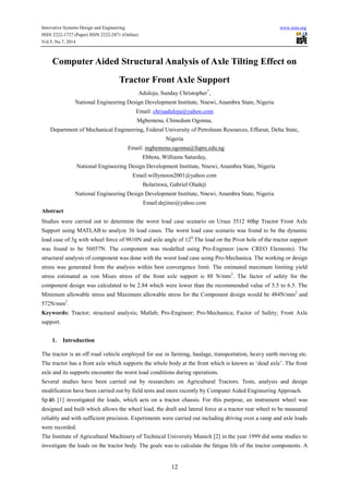 Innovative Systems Design and Engineering www.iiste.org
ISSN 2222-1727 (Paper) ISSN 2222-2871 (Online)
Vol.5, No.7, 2014
12
Computer Aided Structural Analysis of Axle Tilting Effect on
Tractor Front Axle Support
Aduloju, Sunday Christopher*
,
National Engineering Design Development Institute, Nnewi, Anambra State, Nigeria
Email: chrisaduloju@yahoo.com
Mgbemena, Chinedum Ogonna,
Department of Mechanical Engineering, Federal University of Petroleum Resources, Effurun, Delta State,
Nigeria
Email: mgbemena.ogonna@fupre.edu.ng
Ebhota, Williams Saturday,
National Engineering Design Development Institute, Nnewi, Anambra State, Nigeria
Email:willymoon2001@yahoo.com
Bolarinwa, Gabriel Oladeji
National Engineering Design Development Institute, Nnewi, Anambra State, Nigeria
Email:dejiino@yahoo.com
Abstract
Studies were carried out to determine the worst load case scenario on Ursus 3512 60hp Tractor Front Axle
Support using MATLAB to analyze 36 load cases. The worst load case scenario was found to be the dynamic
load case of 3g with wheel force of 9810N and axle angle of 120
.The load on the Pivot hole of the tractor support
was found to be 56057N. The component was modelled using Pro-Engineer (now CREO Elements). The
structural analysis of component was done with the worst load case using Pro-Mechanica. The working or design
stress was generated from the analysis within best convergence limit. The estimated maximum limiting yield
stress estimated as von Mises stress of the front axle support is 88 N/mm2
. The factor of safety for the
component design was calculated to be 2.84 which were lower than the recommended value of 5.5 to 6.5. The
Minimum allowable stress and Maximum allowable stress for the Component design would be 484N/mm2
and
572N/mm2
.
Keywords: Tractor; structural analysis; Matlab; Pro-Engineer; Pro-Mechanica; Factor of Safety; Front Axle
support.
1. Introduction
The tractor is an off road vehicle employed for use in farming, haulage, transportation, heavy earth moving etc.
The tractor has a front axle which supports the whole body at the front which is known as ‘dead axle’. The front
axle and its supports encounter the worst load conditions during operations.
Several studies have been carried out by researchers on Agricultural Tractors. Tests, analysis and design
modification have been carried out by field tests and more recently by Computer Aided Engineering Approach.
Späth [1] investigated the loads, which acts on a tractor chassis. For this purpose, an instrument wheel was
designed and built which allows the wheel load, the draft and lateral force at a tractor rear wheel to be measured
reliably and with sufficient precision. Experiments were carried out including driving over a ramp and axle loads
were recorded.
The Institute of Agricultural Machinery of Technical University Munich [2] in the year 1999 did some studies to
investigate the loads on the tractor body. The goals was to calculate the fatigue life of the tractor components. A
 
