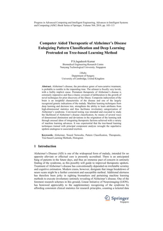 Progress in Advanced Computing and Intelligent Engineering, Advances in Intelligent Systems
and Computing (AISC) Book Series of Springer, Volume 564, 2018, pp. 103-113
Singapore
Computer Aided Therapeutic of Alzheimer’s Disease
Eulogizing Pattern Classification and Deep Learning
Protruded on Tree-based Learning Method
P.S.Jagadeesh Kumar
Biomedical Engineering Research Centre
Nanyang Technological University, Singapore
J.Ruby
Department of Surgery
University of Cambridge, United Kingdom
Abstract. Alzheimer’s disease, the prevalence genre of non-curative treatment,
is probable to rumble in the impending time. The ailment is fiscally very lavish,
with a feebly implicit cause. Premature therapeutic of Alzheimer’s disease is
extremely imperative and thus a titanic covenant of deliberation in the growth of
novel techniques for prior discovery of the illness. Composite indiscretion of the
brain is an insightful characteristic of the disease and one of the largely
recognized genetic indications of the malady. Machine learning techniques from
deep learning and decision tree, strengthens the ability to learn attributes from
high-dimensional statistics and thus facilitates involuntary categorization of
Alzheimer’s syndrome. Convinced testing was intended and executed to study
the likelihood of Alzheimer’s disease classification, by means of several ways
of dimensional diminution and deviations in the origination of the learning task
through unusual ideas of integrating therapeutic factions achieved with a variety
of machine learning advances. It was experiential that the tree-based learning
techniques trained with principal component analysis wrought the superlative
upshots analogous to associated exertion.
Keywords: Alzheimer, Neural Networks, Pattern Classification, Therapeutic,
Tree-based Learning Methods, Histogram
1 Introduction
Alzheimer’s Disease (AD) is one of the widespread form of malady, intended for no
apposite alleviate or effectual cure is presently accredited. There is an anticipated
bang of patients in the future days, and thus an immense pact of concern in untimely
finding of the syndrome, as this possibly will guide to improved therapeutic upshots.
Treatment of Alzheimer’s disease has conventionally depended on irrefutable scrutiny
and cognitive estimation. Modern crams, however, designate that image breakdown of
neuro scans might be a further consistent and susceptible method. Additional alertness
has therefore been jerky in sighting biomarkers and pertaining machine learning
methods to execute involuntary untimely revealing of Alzheimer’s disease. One of the
foremost research schemes in this ground, Linear Initiative of Neuroimaging (LION),
has bestowed appreciably to the supplementary recognizing of the syndrome by
affording consistent clinical statistics for research principles, counting a ticketed data
 