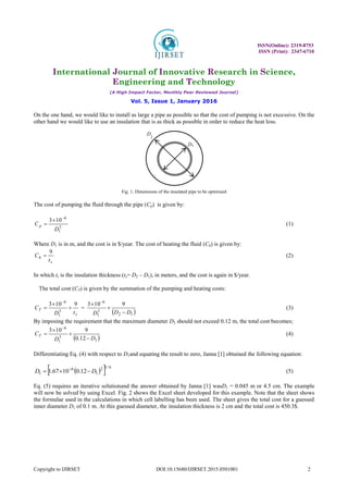 ISSN(Online): 2319-8753
ISSN (Print): 2347-6710
International Journal of Innovative Research in Science,
Engineering and Technology
(A High Impact Factor, Monthly Peer Reviewed Journal)
Vol. 5, Issue 1, January 2016
Copyright to IJIRSET DOI:10.15680/IJIRSET.2015.0501001 2
On the one hand, we would like to install as large a pipe as possible so that the cost of pumping is not excessive. On the
other hand we would like to use an insulation that is as thick as possible in order to reduce the heat loss.
Fig. 1. Dimensions of the insulated pipe to be optimised
The cost of pumping the fluid through the pipe (Cp) is given by:
5
1
6
10
3
D
C p


 (1)
Where D1 is in m, and the cost is in $/year. The cost of heating the fluid (Ch) is given by:
s
h
t
C
9
 (2)
In which ts is the insulation thickness (ts= D2 – D1), in meters, and the cost is again in $/year.
The total cost (CT) is given by the summation of the pumping and heating costs:
s
T
t
D
C
9
10
3
5
1
6




=
 
1
2
5
1
6
9
10
3
D
D
D 

 
(3)
By imposing the requirement that the maximum diameter D2 should not exceed 0.12 m, the total cost becomes;
 
1
5
1
6
12
.
0
9
10
3
D
D
CT





(4)
Differentiating Eq. (4) with respect to D1and equating the result to zero, Janna [1] obtained the following equation:
 
  6
/
1
2
1
6
1 12
.
0
10
67
.
1 D
D 

 
(5)
Eq. (5) requires an iterative solutionand the answer obtained by Janna [1] wasD1 = 0.045 m or 4.5 cm. The example
will now be solved by using Excel. Fig. 2 shows the Excel sheet developed for this example. Note that the sheet shows
the formulae used in the calculations in which cell labelling has been used. The sheet gives the total cost for a guessed
inner diameter D1 of 0.1 m. At this guessed diameter, the insulation thickness is 2 cm and the total cost is 450.3$.
D1
D
2
 