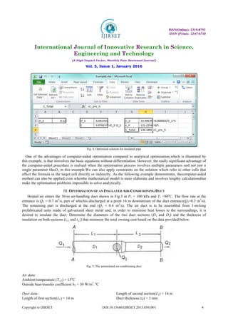 ISSN(Online): 2319-8753
ISSN (Print): 2347-6710
International Journal of Innovative Research in Science,
Engineering and Technology
(A High Impact Factor, Monthly Peer Reviewed Journal)
Vol. 5, Issue 1, January 2016
Copyright to IJIRSET DOI:10.15680/IJIRSET.2015.0501001 4
Fig. 4. Optimised solution for insulated pipe
One of the advantages of computer-aided optimisation compared to analytical optimisation,which is illustrated by
this example, is that itinvolves the basic equations without differentiation. However, the really significant advantage of
the computer-aided procedure is realised when the optimisation process involves multiple parameters and not just a
single parameter likeD1 in this example.We can also apply constraints on the solution which refer to other cells that
affect the formula in the target cell directly or indirectly. As the following example demonstrates, thecomputer-aided
method can also be applied even whenthe mathematical model is more elaborate and involves lengthy calculationsthat
make the optimisation problems impossible to solve analytically.
III. OPTIMISATION OF AN INSULATED AIR-CONDITIONING DUCT
Heated air enters the 30-m air-handling duct shown in Fig.5 at P1 = 100 kPa and T1 =80o
C. The flow rate at the
entrance is Q1 = 0.7 m3
/s, part of whichis discharged at a point 16 m downstream of the duct entrance(Q3=0.3 m3
/s).
The remaining part is discharged at the end (Q2 = 0.4 m3
/s). The air duct is to be assembled from 1-m-long
prefabricated units made of galvanized sheet metal and, in order to minimise heat losses to the surroundings, it is
desired to insulate the duct. Determine the diameters of the two duct sections (D1 and D2) and the thickness of
insulation on both sections (ts,1 and ts,2) that minimise the total owning cost based on the data provided below.
Fig. 5. The uninsulated air-conditioning duct
Air data:
Ambient temperature (T∞2) = 15o
C
Outside heat-transfer coefficient h2 = 30 W/m2
. o
C
Duct data:
Length of first section(L1) = 14 m
Length of second section(L2) = 16 m
Duct thickness (td) = 3 mm
 
