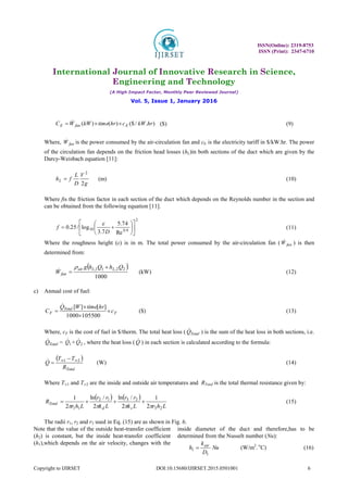 ISSN(Online): 2319-8753
ISSN (Print): 2347-6710
International Journal of Innovative Research in Science,
Engineering and Technology
(A High Impact Factor, Monthly Peer Reviewed Journal)
Vol. 5, Issue 1, January 2016
Copyright to IJIRSET DOI:10.15680/IJIRSET.2015.0501001 6
)
.
/
($
)
(
)
( hr
kW
c
hr
time
kW
W
C E
fan
E 

  ($) (9)
Where, fan
W
 is the power consumed by the air-circulation fan and cE is the electricity tariff in $/kW.hr. The power
of the circulation fan depends on the friction head losses (hL)in both sections of the duct which are given by the
Darcy-Weisbach equation [11]:
g
V
D
L
f
hL
2
2
 (m) (10)
Where fis the friction factor in each section of the duct which depends on the Reynolds number in the section and
can be obtained from the following equation [11].
2
9
.
0
10
Re
74
.
5
7
.
3
log
/
25
.
0 













D
f

(11)
Where the roughness height (ε) is in m. The total power consumed by the air-circulation fan ( fan
W
 ) is then
determined from:
 
1000
2
2
,
1
1
, Q
h
Q
h
g
W
L
L
air
fan



 (kW) (12)
c) Annual cost of fuel:
F
Total
F c
hr
time
W
Q
C 



105500
1000
]
[
]
[

($) (13)
Where, cF is the cost of fuel in $/therm. The total heat loss ( Total
Q
 ) is the sum of the heat loss in both sections, i.e.
Total
Q
 = 1
Q
 + 2
Q
 , where the heat loss ( Q
 ) in each section is calculated according to the formula:
 
Total
R
T
T
Q 2
1 
 

 (W) (14)
Where T∞1 and T∞2 are the inside and outside air temperatures and RTotal is the total thermal resistance given by:
   
L
h
r
L
k
r
r
L
k
r
r
L
h
r
R
s
d
Total
2
3
2
3
1
2
1
1 2
1
2
/
ln
2
/
ln
2
1







 (15)
The radii r1, r2 and r3 used in Eq. (15) are as shown in Fig. 6.
Note that the value of the outside heat-transfer coefficient
(h2) is constant, but the inside heat-transfer coefficient
(h1),which depends on the air velocity, changes with the
inside diameter of the duct and therefore,has to be
determined from the Nusselt number (Nu):
Nu
D
k
h air
1
1  (W/m2
. o
C) (16)
 