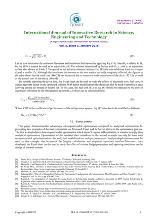 ISSN(Online): 2319-8753
ISSN (Print): 2347-6710
International Journal of Innovative Research in Science,
Engineering and Technology
(A High Impact Factor, Monthly Peer Reviewed Journal)
Vol. 5, Issue 1, January 2016
Copyright to IJIRSET DOI:10.15680/IJIRSET.2015.0501001 8
1
1
3
2 / D
Q
Q
D 
 (19)
Let us now determine the optimum diameters and insulation thicknesses by applying Eq. (19). SinceD2 is related to D1
by Eq. (19), it cannot be used as an adjustable cell. The solution determined by Solver with D1, ts1 and ts2 as adjustable
cellsis also shown in Table 2.Compared to the solution obtained without Eq. (19),the rule-of-thump leads to a larger
D1and a smaller D2. Although the insulation thicknesses on the two section are only marginaly affected, the figures in
the table show that the total cost (486.2$) has increased due to increases in the initial cost of the duct (132.1$) as well
as the annual cost of electricity (186.4$).
By suitably adjusting the given data, the Excel sheet can be used to study the effects of electricity cost, fuel cost, or
capital recovery factor on the opimised solution.With minor modifications the sheet can also be used to optimise a duct
carrying cooled air instead of heated air. In this case, the fuel cost (CF) in Eq. (6) should be replaced by the cost of
electricity consumed by the refrigeration system (CE2) which can be calculated from:
E
Total
E c
COP
hr
time
W
Q
C 



1000
]
[
]
[
2

(20)
Where COP is the coefficient of performance of the refrigeration system. Eq. (17) also has to be modified as follows:
4
.
0
8
.
0
Pr
Re
023
.
0 i
i
Nu  (21)
VI. CONCLUSIONS
This paper demonstratesthe advantages ofcomputer-aided optimisation compared to analytical optimisation by
presenting two examples of thermal systemsthat use Microsoft Excel and its Solver add-in in the optimisation process.
The first exampleshows thatcomputer-aided optimisation,which doesn’t require differentiation, is simpler to apply than
analytical optimisation. Optimisation of the insulated duct considered in the second example can only be done with
computer-aided optimisationsince the analytical modelinvolves multiple parameters. Analyticaloptimisationcannot be
used in this example also becauseof the lengthy calculations and empirical equations involved.Moreover, once
developed the Excel sheet can be used to study the effect of various design parameters and operating conditions on the
design of thermal systems.
REFERENCES
[1] Janna, W.S., Design of Fluid Thermal Systems, 3rd
Edition, CENGAGE Learning, 2011.
[2] Cengel, Y.A. and Boles, M.A.,Thermodynamics an Engineering Approach, McGraw-Hill, 7th
Edition, 2007
[3] Moran,M.J. and Shapiro,H.N.. Fundamentals of Engineering Thermodynamics, 5th
edition, John Wiley & Sons Inc. 2006.
[4] El-Awad, M.M., Thermax: A Multi-Subject Excel Add-in for Thermal-Fluid Analyses. DOI: 10.13140/RG.2.1.5178.2482 Available online at
ResearchGate: https://www.researchgate.net/profile/Mohamed_El-Awad,2015.
[5] Holman,J.P. , Heat Transfer, 10th
edition, McGraw Hill, 2010.
[6] Schumack,M., “Use of a Spreadsheet Package to Demonstrate Fundamentals of Computational Fluid Dynamics and Heat Transfer”, Int. J.
Engng Ed. Vol. 20, No. 6, pp. 974-983, 2004.
[7] Karimi,A., “A compilation of Examples for using Excel in Solving heat transfer problems”, presented at 2009 Annual Conference &
Exposition of the American Society for Engineering Education (ASE), 2009, Austin Texas.
[8] Karimi,A., “Using Excel for the thermodynamic analyses of air-standard cycles and combustion processes”, ASME 2009 Lake Buena Vista,
Florida, USA.
[9] Frontline Systems, internet: http://www.Solver.com/(Last accessed November 23, 2015).
[10] The duct shop, https://www.theductshop.com/shop/catalog-galvanized-sheet-metal-duct-c-1_3.html, last accessed 24/12/2015.
[11] Crowe,C. T., Elger,D. F., Wiliams , B. C., and Roberson,J. A., Engineering Fluid Mechanics, 9th
edition, 2009.
[12] Cengel,Y. A. andGhajar, A. J.. Heat and Mass Transfer: Fundamentals and Applications. McGraw Hill, 2011.
 