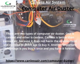 Computer Air Duster
https://www.canlessair.com/computer-duster/
There are two types of computer air duster. One is
canned and other is canless. Canless is better than
canned air, because it does not harm the environment
and no need to prove age to buy it. Another important
advantage is you buy it once and you have it forever.
Canless Air System
 