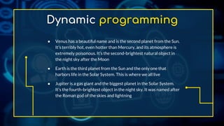 Dynamic programming
● Venus has a beautiful name and is the second planet from the Sun.
It’s terribly hot, even hotter than Mercury, and its atmosphere is
extremely poisonous. It’s the second-brightest natural object in
the night sky after the Moon
● Earth is the third planet from the Sun and the only one that
harbors life in the Solar System. This is where we all live
● Jupiter is a gas giant and the biggest planet in the Solar System.
It's the fourth-brightest object in the night sky. It was named after
the Roman god of the skies and lightning
 