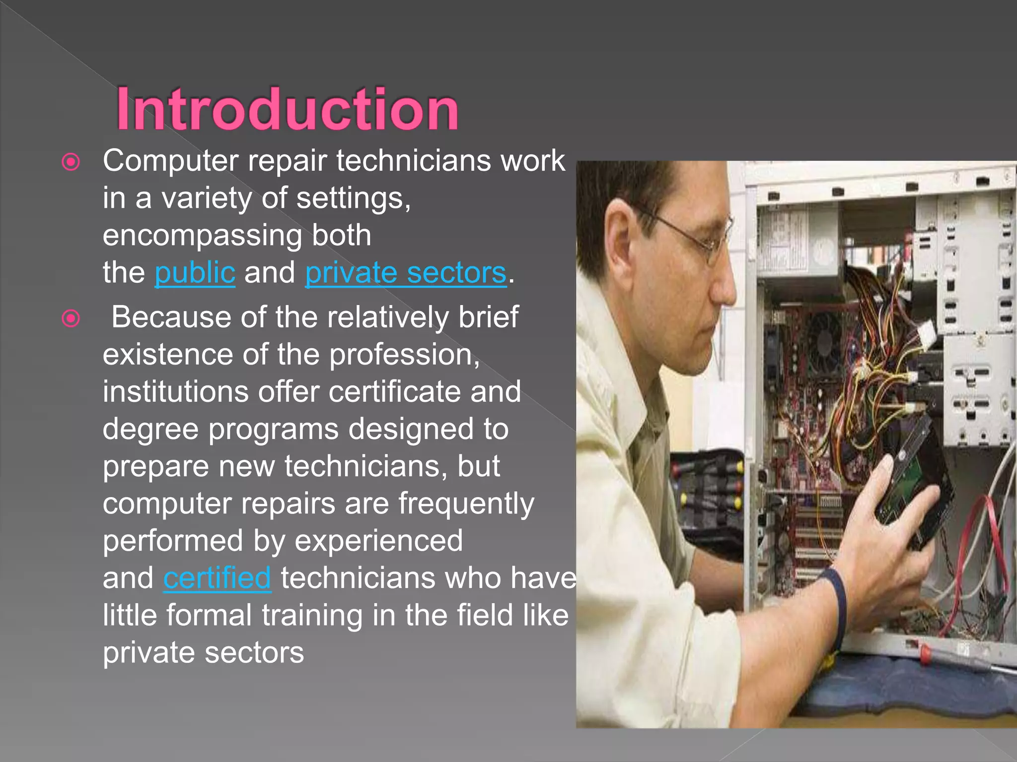  Computer repair technicians work
in a variety of settings,
encompassing both
the public and private sectors.
 Because of the relatively brief
existence of the profession,
institutions offer certificate and
degree programs designed to
prepare new technicians, but
computer repairs are frequently
performed by experienced
and certified technicians who have
little formal training in the field like
private sectors
 