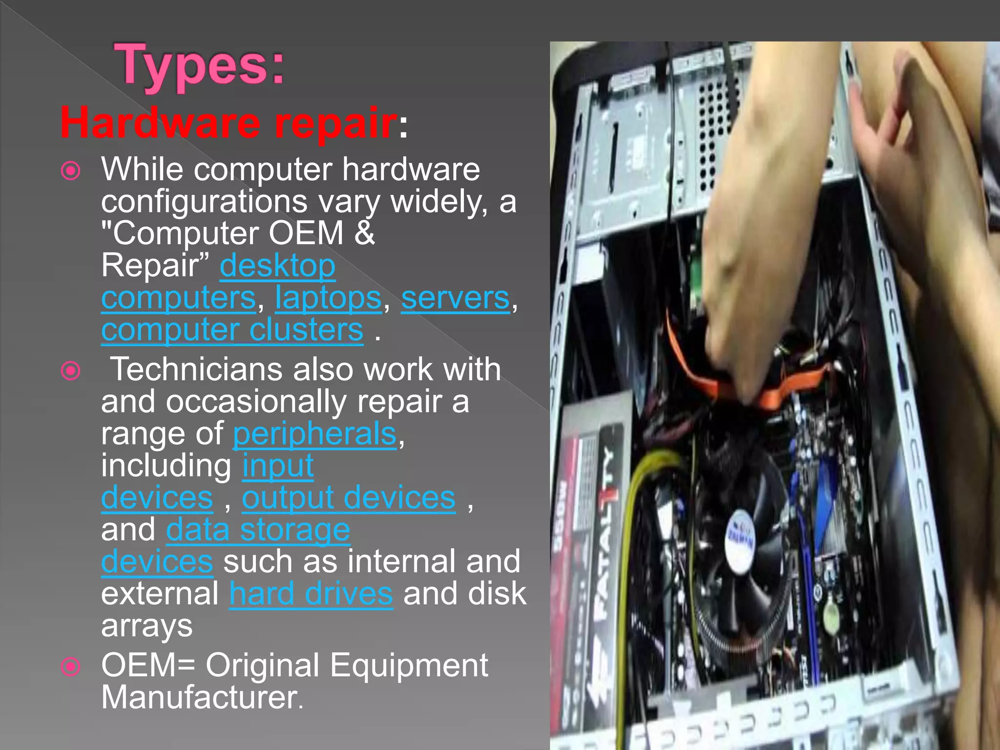 Hardware repair:
 While computer hardware
configurations vary widely, a
"Computer OEM &
Repair” desktop
computers, laptops, servers,
computer clusters .
 Technicians also work with
and occasionally repair a
range of peripherals,
including input
devices , output devices ,
and data storage
devices such as internal and
external hard drives and disk
arrays
 OEM= Original Equipment
Manufacturer.
 