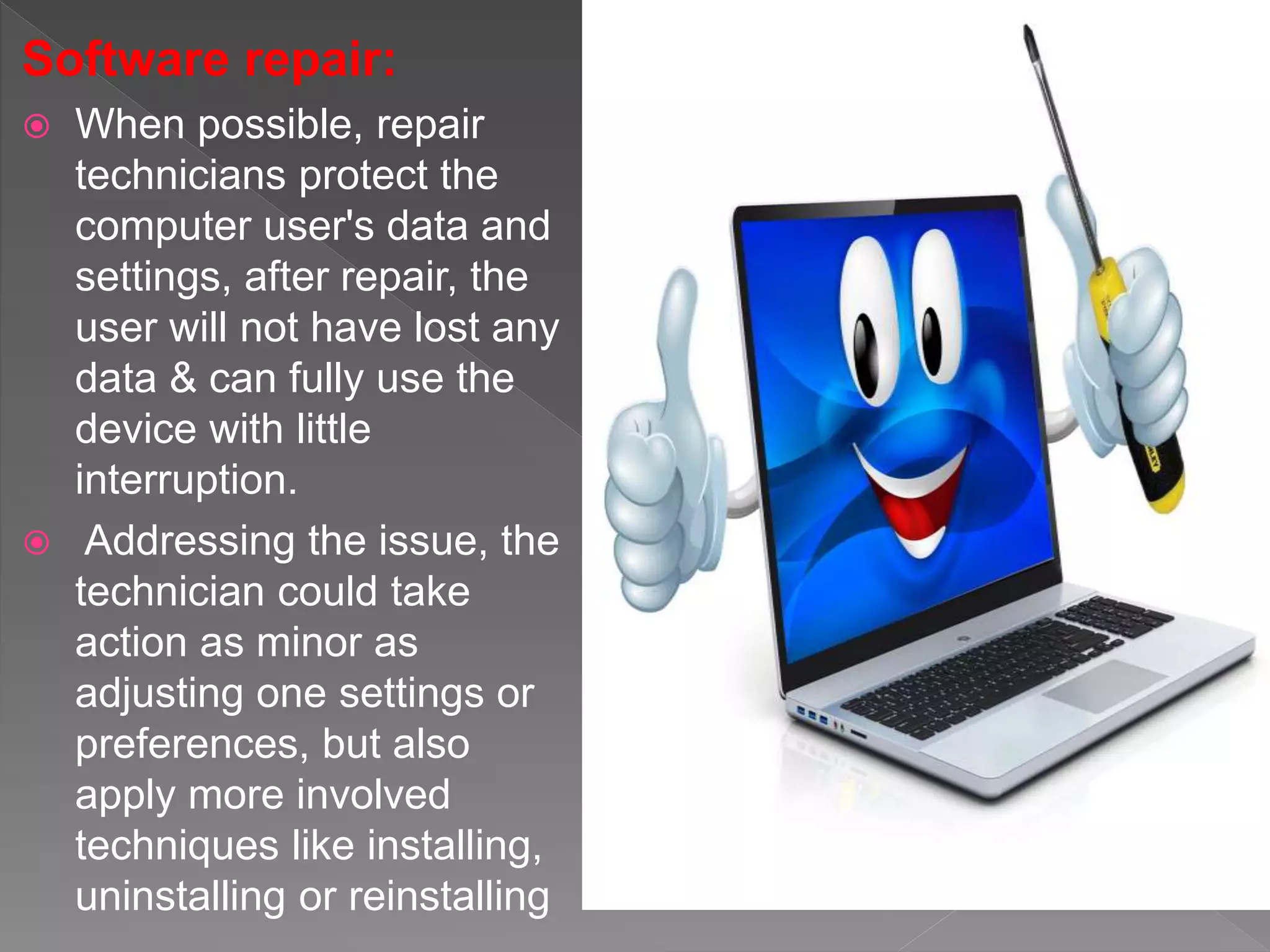 Software repair:
 When possible, repair
technicians protect the
computer user's data and
settings, after repair, the
user will not have lost any
data & can fully use the
device with little
interruption.
 Addressing the issue, the
technician could take
action as minor as
adjusting one settings or
preferences, but also
apply more involved
techniques like installing,
uninstalling or reinstalling
 