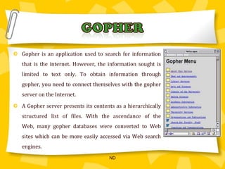 Gopher is an application used to search for information that is the internet. However, the information sought is limited to text only. To obtain information through gopher, you need to connect themselves with the gopher server on the Internet.A Gopher server presents its contents as a hierarchically structured list of files. With the ascendance of the Web, many gopher databases were converted to Web sites which can be more easily accessed via Web search engines. GOPHERND