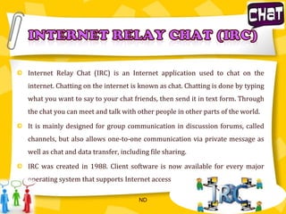 Internet Relay Chat (IRC) is an Internet application used to chat on the internet. Chatting on the internet is known as chat. Chatting is done by typing what you want to say to your chat friends, then send it in text form. Through the chat you can meet and talk with other people in other parts of the world.It is mainly designed for group communication in discussion forums, called channels, but also allows one-to-one communicationvia private message as well as chat and data transfer, including file sharing.IRC was created in 1988. Client software is now available for every major operating system that supports Internet accessINTERNET relay chat (irc)ND