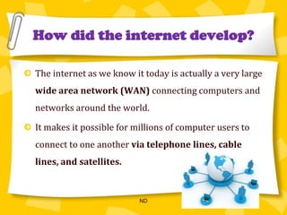 How did the internet develop?The internet as we know it today is actually a very large wide area network(WAN) connecting computers and networks around the world.It makes it possible for millions of computer users to connect to one another via telephone lines, cable lines, and satellites.ND