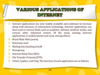Various applications OF INTERNETInternet applications are now widely available and continues to increase along with advances in information technology. Internet applications are then used in various fields such as academic, military, medical, media, and various other industrial sectors. Of the many existing Internet applications, is widely known and used, among others: Word Wide Web (www)Electronic mailMailing lists (mailing lists)NNewsgroupInternet Relay Chat (IRC)File Transfer Protocol (FTP)Telnet, Gopher, and Ping. The function of each application are as follows.ND