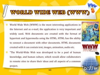 World Wide Web (WWW) is the most interesting applications in the Internet and as e-mail, the application is very important and widely used. Web documents are created with the format of hypertext and hypermedia using the HTML. HTML has the ability to connect a document with other documents. HTML documents created with it can contain text, images, animation, audio etc."The World-Wide Web was developed to be a pool of human knowledge, and human culture, which would allow collaborators in remote sites to share their ideas and all aspects of a common project.WORLD WIDE WEB (WWW)ND