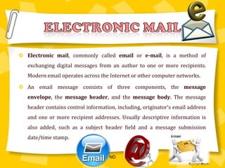 Electronic mail, commonly called email or e-mail, is a method of exchanging digital messages from an author to one or more recipients. Modern email operates across the Internet or other computer networks.An email message consists of three components, the message envelope, the message header, and the message body. The message header contains control information, including, originator's email address and one or more recipient addresses. Usually descriptive information is also added, such as a subject header field and a message submission date/time stamp.Electronic mailND