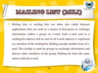 Mailing lists or mailing lists are often also called Internet applications that are used as a means of discussion or exchange information within a group via e-mail. Each e-mail sent to a mailing list address will be sent to all e-mail address is registered as a member of the mailing list. Mailing actually another form of e-mail. This facility is used by groups to exchange information and discuss other members of the group. Mailing list have the same nature with the e-mail.Mailing list (mili)ND