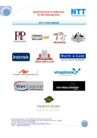 MAINTENANCE SERVICE
                                  IT OUTSOURCING


                                         NTT CUSTUMERS




NEW TECHNOLOGY TELECOMMUNICATIONS CORPORATION®
Add: 6th Floor, Fimexco Office Building, 231-233 Le Thanh TonSt, Dist 1, HCMC
Tel : 08-35881037/8 Fax : 08-38683346
Website : www.ntt-vietnam.com ; http://www.allinone.com.vn                      10
Email : info@ntt-vietnam.com
 
