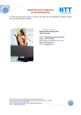 MAINTENANCE SERVICE
                                  IT OUTSOURCING
To find out more please contact us and we will offer the most appropriate regular cleaning
service solution for your company.




                                                         Contact information
                                                      Dang Thi Kim Thuong (Ms)
                                                      Sales Executive

                                                      Email : thuong.dang@ntt-vietnam.com
                                                      Mobile : 0937 299 660
                                                      Direct phone: 08 3588 1037 Ext: 103
                                                      Skype: thuongdang1511
                                                      Y!M : thuongdang_89




NEW TECHNOLOGY TELECOMMUNICATIONS CORPORATION®
Add: 6th Floor, Fimexco Office Building, 231-233 Le Thanh TonSt, Dist 1, HCMC
Tel : 08-35881037/8 Fax : 08-38683346
Website : www.ntt-vietnam.com ; http://www.allinone.com.vn                                  11
Email : info@ntt-vietnam.com
 